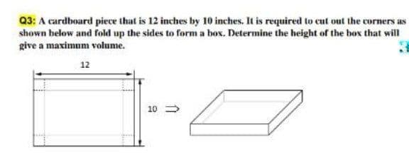 Q3: A cardboard piece that is 12 inches by 10 inches. It is required to cut out the corners as
shown below and fold up the sides to form a box. Determine the height of the box that will
give a maximum volume.
12
10 >
