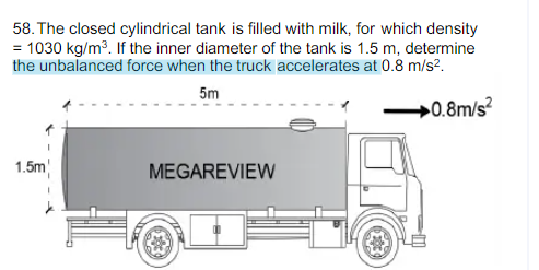 58. The closed cylindrical tank is filled with milk, for which density
= 1030 kg/m3. If the inner diameter of the tank is 1.5 m, determine
the unbalanced force when the truck accelerates at 0.8 m/s?.
5m
»0.8m/s?
1.5m
MEGAREVIEW
