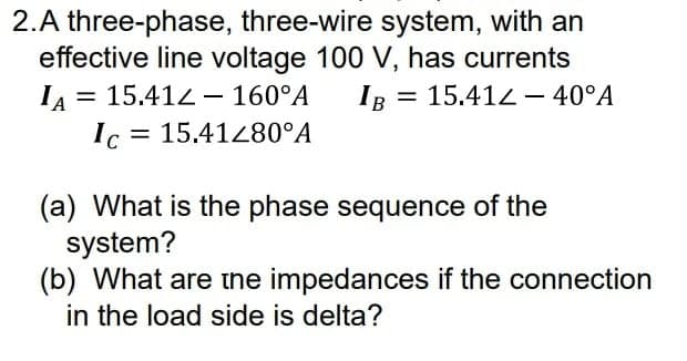 2.A three-phase, three-wire system, with an
effective line voltage 100 V, has currents
IR =
= 15.412 – 160°A
B
15.412 – 40°A
Ic = 15.41280°A
(a) What is the phase sequence of the
system?
(b) What are the impedances if the connection
in the load side is delta?

