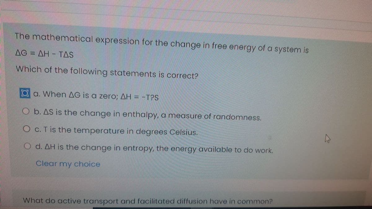 The mathematical expression for the change in free energy of a system is
AG = AH - TAS
%3D
Which of the following statements is correct?
a. When AG is a zero; AH = -T?S
O b. AS is the change in enthalpy, a measure of randomness.
O c. T is the temperature in degrees Celsius.
O d. AH is the change in entropy, the energy available to do work.
Clear my choice
What do active transport and facilitated diffusion have in common?
