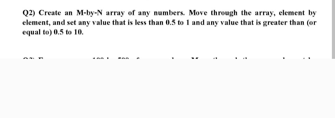 Q2) Create an M-by-N array of any numbers. Move through the array, element by
element, and set any value that is less than 0.5 to 1 and any value that is greater than (or
equal to) 0.5 to 10.
