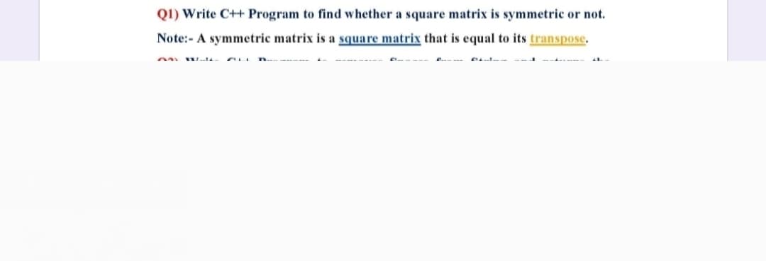 Q1) Write C++ Program to find whether a square matrix is symmetric or not.
Note:- A symmetric matrix is a square matrix that is equal to its transpose.
Wrti

