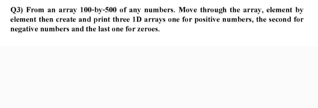 Q3) From an array 100-by-500 of any numbers. Move through the array, element by
element then create and print three 1D arrays one for positive numbers, the second for
negative numbers and the last one for zeroes.
