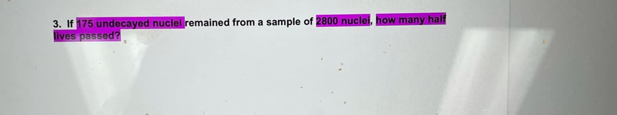 3. If 175 undecayed nuclei remained from a sample of 2800 nuclei, how many half
lives passed?
