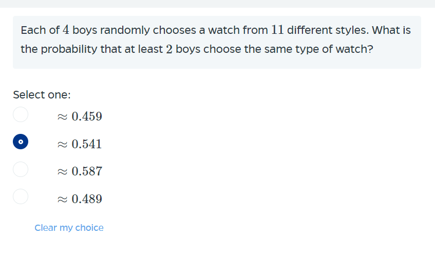 Each of 4 boys randomly chooses a watch from 11 different styles. What is
the probability that at least 2 boys choose the same type of watch?
Select one:
2 0.459
2 0.541
2 0.587
2 0.489
Clear my choice
