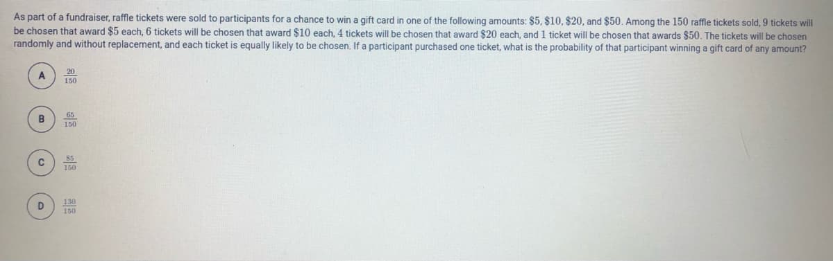 As part of a fundraiser, raffle tickets were sold to participants for a chance to win a gift card in one of the following amounts: $5, $10, $20, and $50. Among the 150 raffle tickets sold, 9 tickets will
be chosen that award $5 each, 6 tickets will be chosen that award $10 each, 4 ticket will be chosen that award $20 each, and 1 ticket will be chosen that awards $50. The tickets will be chosen
randomly and without replacement, and each ticket is equally likely to be chosen. If a participant purchased one ticket, what is the probability of that participant winning a gift card of any amount?
A
150
65
150
130
150
