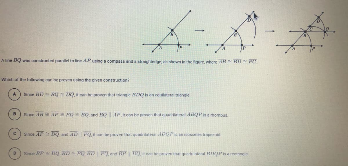 A
P
A line BQ was constructed parallel to line AP using a compass and a straightedge, as shown in the figure, where AB = BD PC
Which of the following can be proven using the given construction?
Since BD BQ = DQ, it can be proven that triangle BDQ is an equilateral triangle.
Since AB = AP PQ BQ, and BQ || AP, it can be proven that quadrilateral ABQP is a rhombus.
C
Since AP DQ, and AD | PQ, it can be proven that quadrilateral ADQP is an isosceles trapezoid.
D.
Since BP DQ, BD PQ, BD | PQ, and BP DQ, it can be proven that quadrilateral BDQP is a rectangle.
