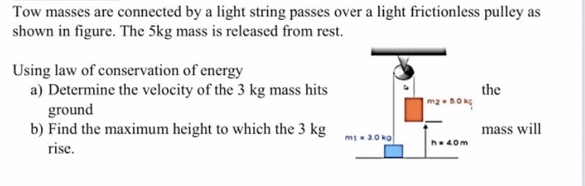 Tow masses are connected by a light string passes over a light frictionless pulley as
shown in figure. The 5kg mass is released from rest.
Using law of conservation of energy
a) Determine the velocity of the 3 kg mass hits
ground
b) Find the maximum height to which the 3 kg
rise.
the
m2 - 5.0 kç
mass will
kol ס3 = ןm
h- 40m
