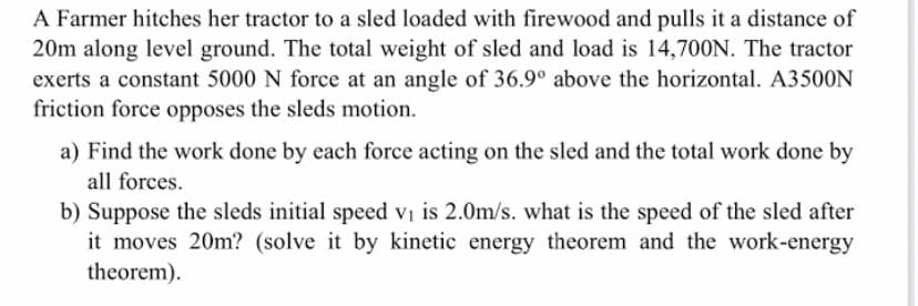 A Farmer hitches her tractor to a sled loaded with firewood and pulls it a distance of
20m along level ground. The total weight of sled and load is 14,700N. The tractor
exerts a constant 5000 N force at an angle of 36.9° above the horizontal. A3500N
friction force opposes the sleds motion.
a) Find the work done by each force acting on the sled and the total work done by
all forces.
b) Suppose the sleds initial speed vị is 2.0m/s. what is the speed of the sled after
it moves 20m? (solve it by kinetic energy theorem and the work-energy
theorem).
