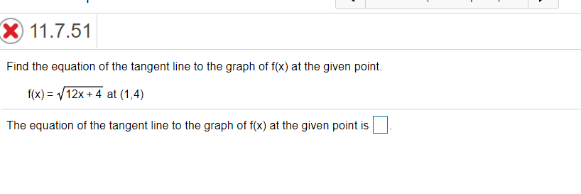 X 11.7.51
Find the equation of the tangent line to the graph of f(x) at the given point.
f(x) = V12x + 4 at (1,4)
The equation of the tangent line to the graph of f(x) at the given point is

