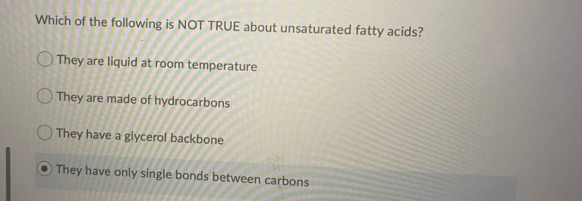 Which of the following is NOT TRUE about unsaturated fatty acids?
O They are liquid at room temperature
O They are made of hydrocarbons
O They have a glycerol backbone
They have only single bonds between carbons
