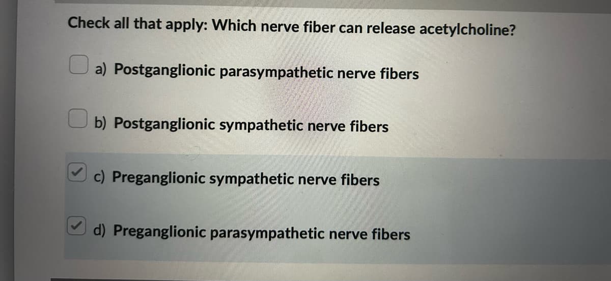 Check all that apply: Which nerve fiber can release acetylcholine?
a) Postganglionic parasympathetic nerve fibers
b) Postganglionic sympathetic nerve fibers
c) Preganglionic sympathetic nerve fibers
d) Preganglionic parasympathetic nerve fibers