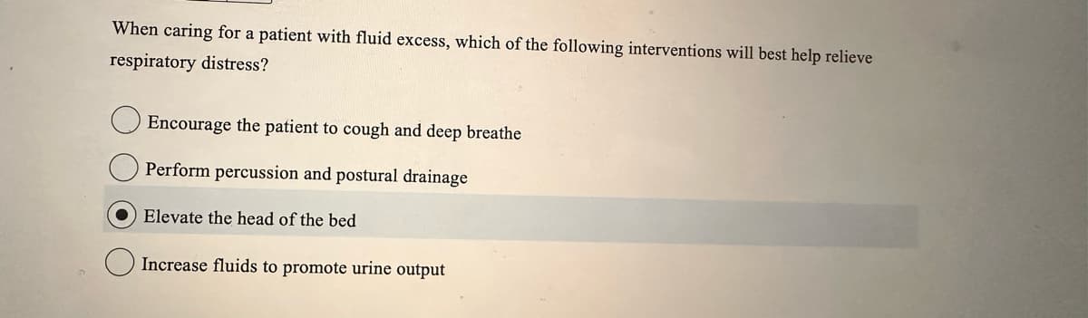 When caring for a patient with fluid excess, which of the following interventions will best help relieve
respiratory distress?
Encourage the patient to cough and deep breathe
Perform percussion and postural drainage
● Elevate the head of the bed
Increase fluids to promote urine output