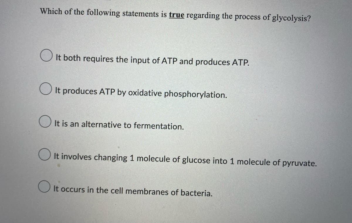 Which of the following statements is true regarding the process of glycolysis?
It both requires the input of ATP and produces ATP.
It produces ATP by oxidative phosphorylation.
It is an alternative to fermentation.
It involves changing 1 molecule of glucose into 1 molecule of pyruvate.
It occurs in the cell membranes of bacteria.