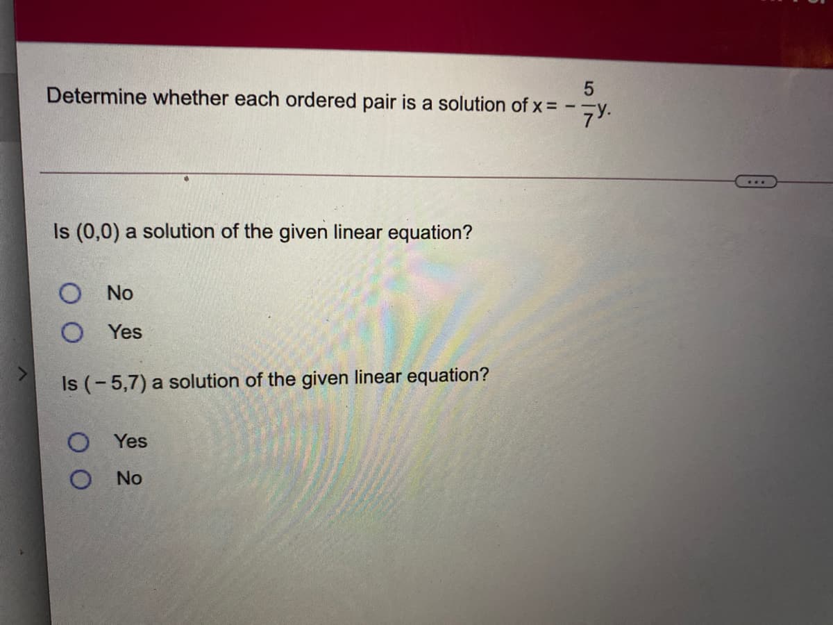 Determine whether each ordered pair is a solution of x = -¬y.
Is (0,0) a solution of the given linear equation?
O No
O Yes
Is (-5,7) a solution of the given linear equation?
O Yes
No
