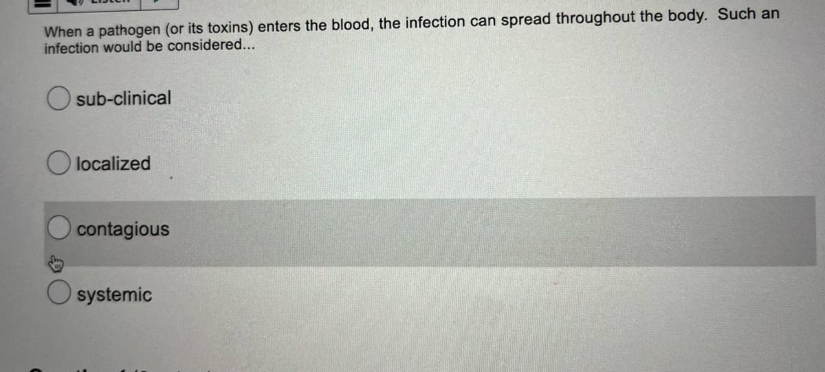 When a pathogen (or its toxins) enters the blood, the infection can spread throughout the body. Such an
infection would be considered...
sub-clinical
Olocalized
contagious
systemic