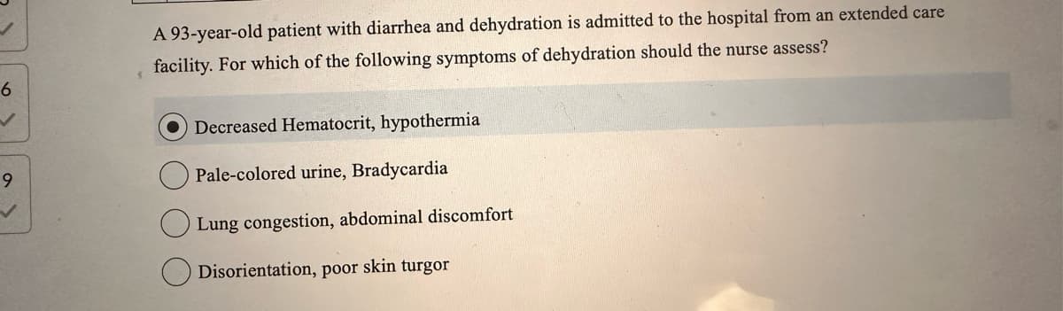 6
9
V
A 93-year-old patient with diarrhea and dehydration is admitted to the hospital from an extended care
facility. For which of the following symptoms of dehydration should the nurse assess?
Decreased Hematocrit, hypothermia
Pale-colored urine, Bradycardia
Lung congestion, abdominal discomfort
Disorientation, poor skin turgor