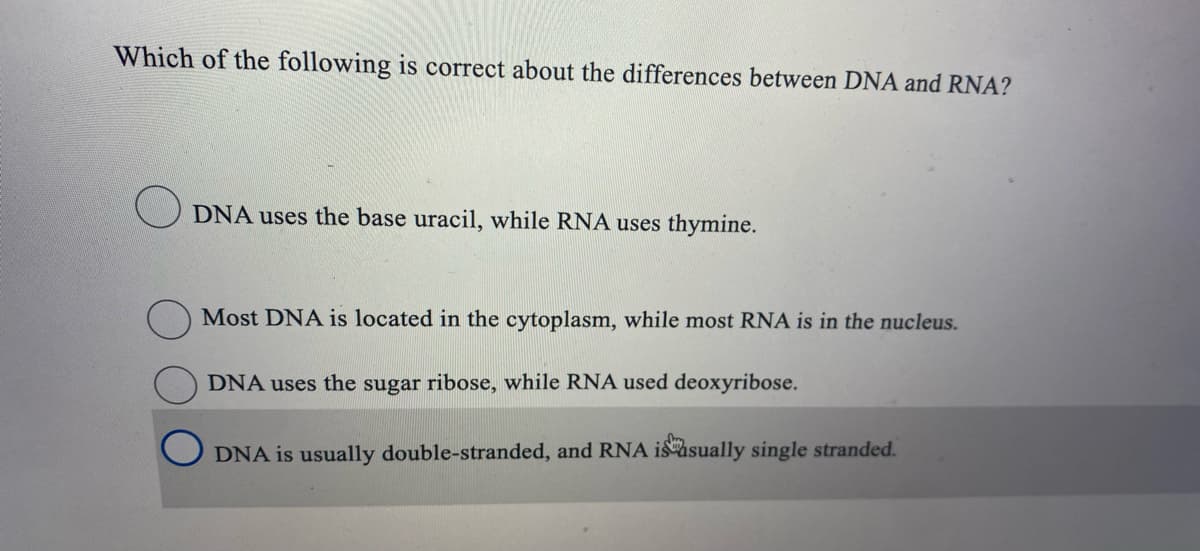 Which of the following is correct about the differences between DNA and RNA?
O DNA uses the base uracil, while RNA uses thymine.
Most DNA is located in the cytoplasm, while most RNA is in the nucleus.
DNA uses the sugar ribose, while RNA used deoxyribose.
DNA is usually double-stranded, and RNA isasually single stranded.
