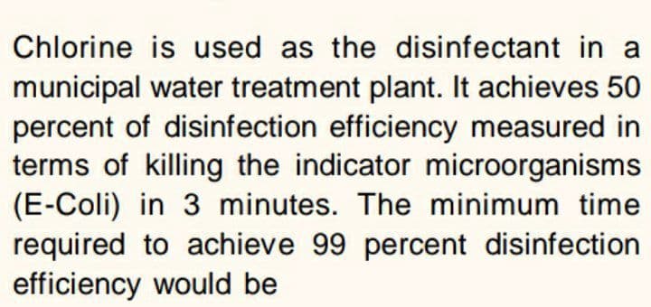 Chlorine is used as the disinfectant in a
municipal water treatment plant. It achieves 50
percent of disinfection efficiency measured in
terms of killing the indicator microorganisms
(E-Coli) in 3 minutes. The minimum time
required to achieve 99 percent disinfection
efficiency would be
