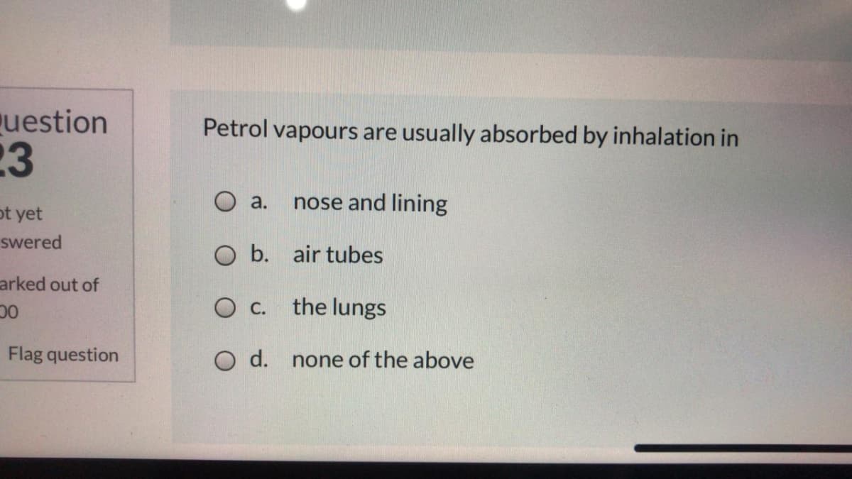 uestion
23
Petrol vapours are usually absorbed by inhalation in
ot yet
О а.
nose and lining
swered
O b. air tubes
arked out of
O c.
the lungs
Flag question
O d. none of the above
