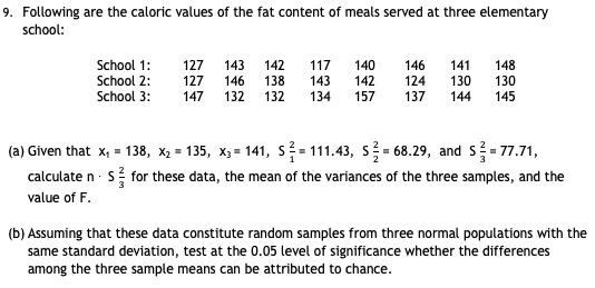 9. Following are the caloric values of the fat content of meals served at three elementary
school:
School 1:
127
143
142
117
140
142
157
146
141
148
130
School 2:
School 3:
127
146
138
143
134
124
130
147
132
132
137
144
145
(a) Given that x, = 138, x, = 135, x, = 141, s- 111.43, s- 68.29, and s- 77.71,
calculate n · s for these data, the mean of the variances of the three samples, and the
value of F.
(b) Assuming that these data constitute random samples from three normal populations with the
same standard deviation, test at the 0.05 level of significance whether the differences
among the three sample means can be attributed to chance.
