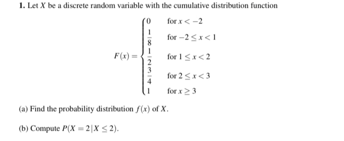 1. Let X be a discrete random variable with the cumulative distribution function
for x < -2
1
for -2 <x< 1
8.
1
for 1<x< 2
2
3
for 2 <x< 3
4
F(x) =
for x> 3
(a) Find the probability distribution f(x) of X.
(b) Compute P(X = 2|X < 2).
%3D
