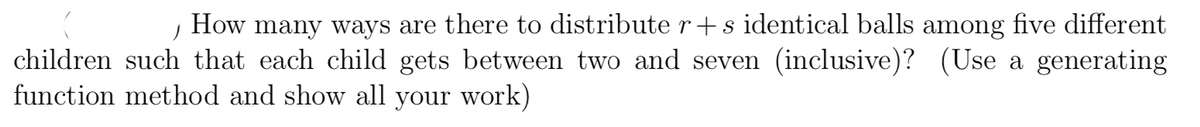 How
many ways are there to distribute r+ s identical balls among five different
children such that each child gets between two and seven (inclusive)? (Use a generating
function method and show all your work)
