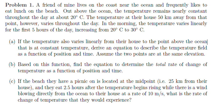 Problem 1. A friend of mine lives on the coast near the ocean and frequently likes to
eat lunch on the beach. Out above the ocean, the temperature remains nearly constant
throughout the day at about 20° C. The temperature at their house 50 km away from that
point, however, varies throughout the day. In the morning, the temperature varies linearly
for the first 5 hours of the day, increasing from 20° C to 30° C.
(a) If the temperature also varies linearly from their house to the point above the ocean
that is at constant temperature, derive an equation to describe the temperature field
as a function of position and time. Assume the two points are at the same elevation.
(b) Based on this function, find the equation to determine the total rate of change of
temperature as a function of position and time.
(c) If the beach they have a picnic on is located at the midpoint (i.e. 25 km from their
house), and they eat 2.5 hours after the temperature begins rising while there is a wind
blowing directly from the ocean to their house at a rate of 10 m/s, what is the rate of
change of temperature that they would experience?
