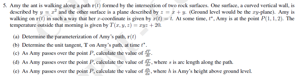 5. Amy the ant is walking along a path r(t) formed by the intersection of two rock surfaces. One surface, a curved vertical wall, is
described by y = x² and the other surface is a plane described by z = x + y. (Ground level would be the ry-plane). Amy is
walking on r(t) in such a way that her x-coordinate is given by x(t) = t. At some time, t*, Amy is at the point P(1,1,2). The
temperature outside that morning is given by T(x, y, z) = xyz + 20.
(a) Determine the parameterization of Amy's path, r(t)
(b) Determine the unit tangent, T on Amy's path, at time t*.
(c) As Amy passes over the point P, calculate the value of .
(d) As Amy passes over the point P, calculate the value of , where s is arc length along the path.
(e) As Amy passes over the point P, calculate the value of dh, where h is Amy's height above ground level.
dT
ds
ds
