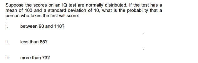 Suppose the scores on an IQ test are normally distributed. If the test has a
mean of 100 and a standard deviation of 10, what is the probability that a
person who takes the test will score:
i.
between 90 and 110?
ii.
less than 85?
i.
more than 73?
