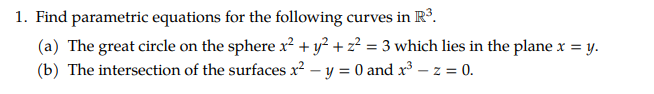 1. Find parametric equations for the following curves in R°.
(a) The great circle on the sphere r² + y² + z² = 3 which lies in the plane x =,
(b) The intersection of the surfaces x2 – y = 0 and x³ – z = 0.
