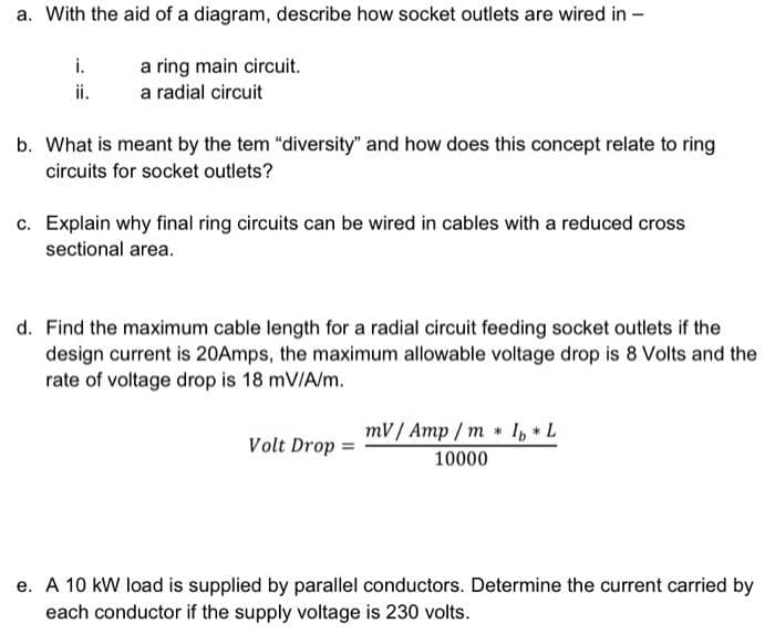 a. With the aid of a diagram, describe how socket outlets are wired in -
i.
ii.
a ring main circuit.
a radial circuit
b. What is meant by the tem "diversity" and how does this concept relate to ring
circuits for socket outlets?
c. Explain why final ring circuits can be wired in cables with a reduced cross
sectional area.
d. Find the maximum cable length for a radial circuit feeding socket outlets if the
design current is 20Amps, the maximum allowable voltage drop is 8 Volts and the
rate of voltage drop is 18 mV/A/m.
mV/ Amp / m * I, L
Volt Drop =
10000
e. A 10 kW load is supplied by parallel conductors. Determine the current carried by
each conductor if the supply voltage is 230 volts.
