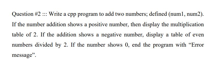 Question #2 :: Write a cpp program to add two numbers; defined (num1, num2).
If the number addition shows a positive number, then display the multiplication
table of 2. If the addition shows a negative number, display a table of even
numbers divided by 2. If the number shows 0, end the program with "Error
message".
