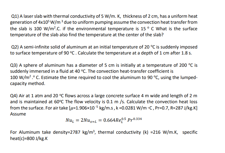 Q1) A laser slab with thermal conductivity of 5 W/m. K, thickness of 2 cm, has a uniform heat
generation of 4x105 W/m ³ due to uniform pumping assume the convection heat transfer from
the slab is 100 W/m?.C. if the environmental temperature is 15 ° C What is the surface
temperature of the slab also find the temperature at the center of the slab?
Q2) A semi-infinite solid of aluminum at an initial temperature of 20 °C is suddenly imposed
to surface temperature of 90 °C. Calculate the temperature at a depth of 1 cm after 1.8 s.
Q3) A sphere of aluminum has a diameter of 5 cm is initially at a temperature of 200 °C is
suddenly immersed in a fluid at 40 °C. The convection heat-transfer coefficient is
100 W/m? .° C. Estimate the time required to cool the aluminum to 90 °C, using the lumped-
capacity method.
Q4) Air at 1 atm and 20 °C flows across a large concrete surface 4 m wide and length of 2 m
and is maintained at 60°C The flow velocity is 0.1 m /s. Calculate the convection heat loss
from the surface. For air take [u=1.906×10 5 kg/m.s, k=0.0281 W/m •C, Pr=0.7, R=287 J/kg.K]
Assume
Nuį = 2NU×=L = 0.664RE9.5 Pr0.334
For Aluminum take density=2787 kg/m³, thermal conductivity (k) =216 W/m.K, specific
heat(c)=800 J/kg.K
