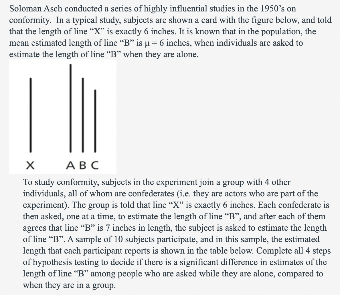 Soloman Asch conducted a series of highly influential studies in the 1950's on
conformity. In a typical study, subjects are shown a card with the figure below, and told
that the length of line “X” is exactly 6 inches. It is known that in the population, the
mean estimated length of line "B" is µ = 6 inches, when individuals are asked to
estimate the length of line "B" when they are alone.
|||
X
ABC
To study conformity, subjects in the experiment join a group with 4 other
individuals, all of whom are confederates (i.e. they are actors who are part of the
experiment). The group is told that line "X" is exactly 6 inches. Each confederate is
then asked, one at a time, to estimate the length of line "B", and after each of them
agrees that line “B” is 7 inches in length, the subject is asked to estimate the length
of line "B". A sample of 10 subjects participate, and in this sample, the estimated
length that each participant reports is shown in the table below. Complete all 4 steps
of hypothesis testing to decide if there is a significant difference in estimates of the
length of line "B" among people who are asked while they are alone, compared to
when they are in a group.