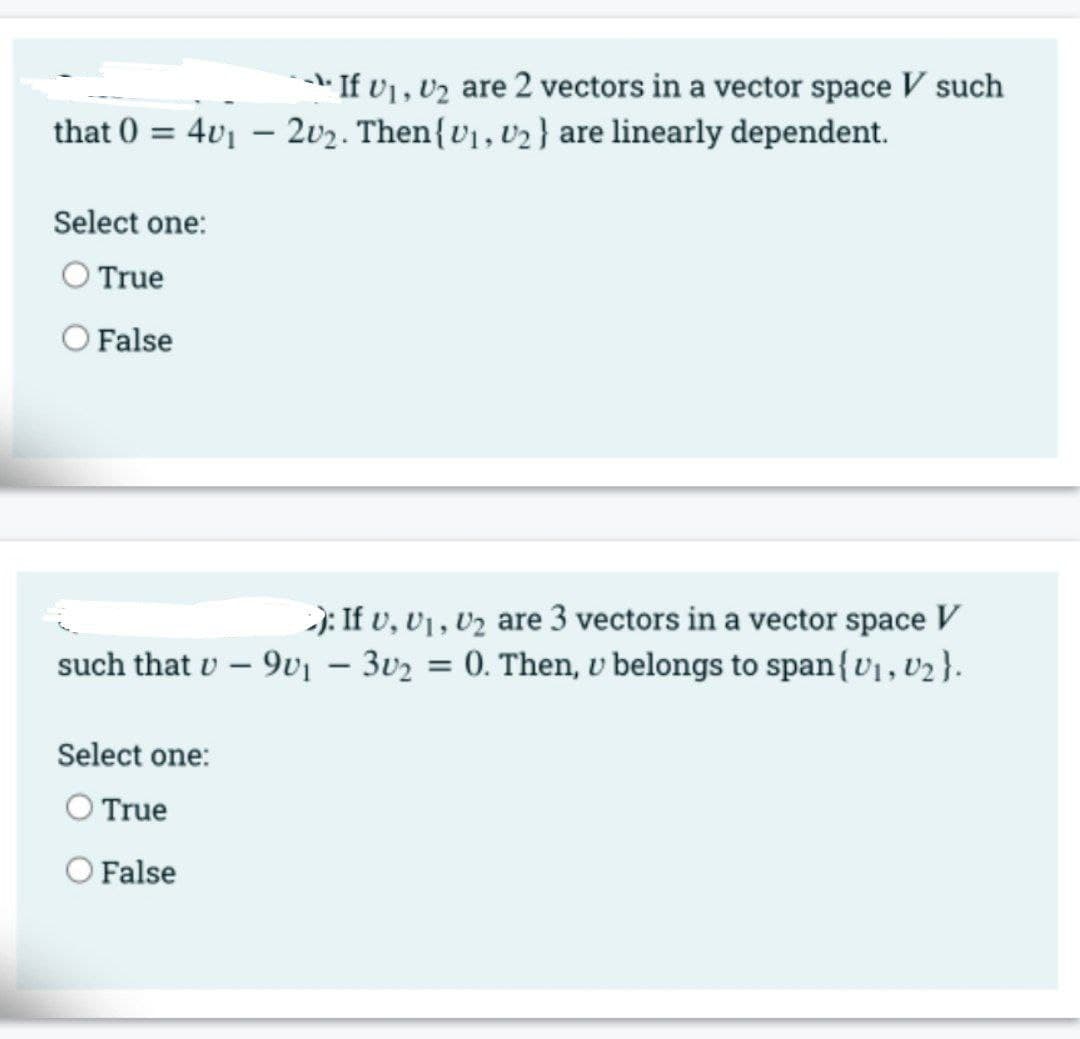 *- If v1, v2 are 2 vectors in a vector space V such
that 0 = 4v1 – 2v2. Then{v1, v2 } are linearly dependent.
Select one:
O True
False
-): If v, v1 , vz are 3 vectors in a vector space V
such that v – 9v1 – 3v2 = 0. Then, v belongs to span{U1, V2}.
%3D
Select one:
O True
O False
