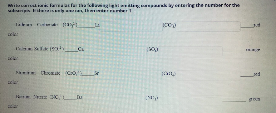 Write correct ionic formulas for the following light emitting compounds by entering the number for the
subscripts. If there is only one ion, then enter number 1.
Lithium Carbonate (CO,)
Li
(CO3)
red
color
Calcium Sulfate (SO,?)
Са
(SO,)
orange
color
Strontium Chromate (CrO,)
Sr
(Cro.)
red
color
Barium Nitrate (NO,)
Ba
(NO,)
green
color
