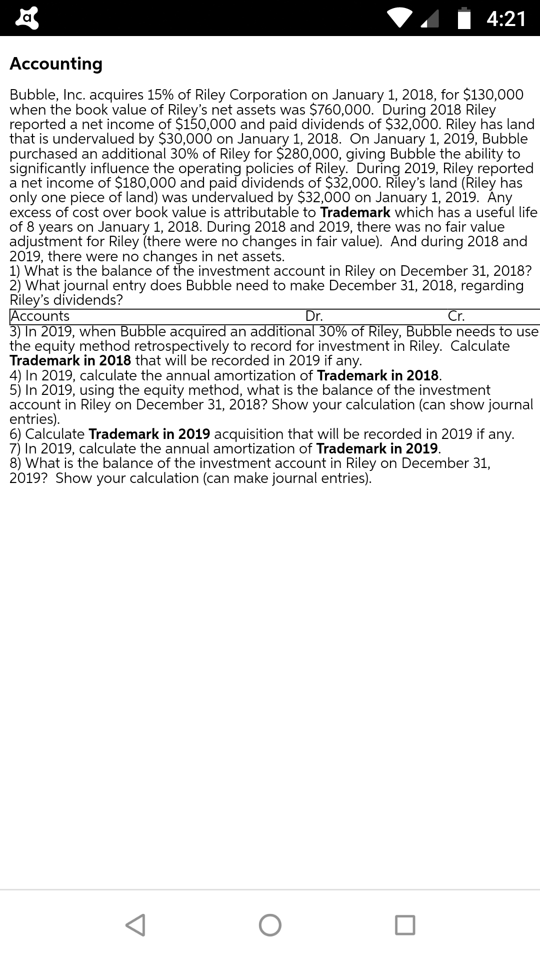 Accounting
Bubble, Inc. acquires 15% of Riley Corporation on January 1, 2018, for $130,000
when the book value of Riley's net assets was $760,000. During 2018 Riley
reported a net income of $150,000 and paid dividends of $32,000. Riley has land
that is undervalued by $30,000 on January 1, 2018. On January 1, 2019, Bubble
purchased an additional 30% of Riley for $280,000, giving Bubble the ability to
significantly influence the operating policies of Riley. During 2019, Riley reported
a net income of $180,000 and paid dividends of $32,000. Riley's land (Řiley has
only one piece of land) was undervalued by $32,000 on January 1, 2019. Ány
excess of cost over book value is attributable to Trademark which has a useful life
of 8 years on January 1, 2018. During 2018 and 2019, there was no fair value
adjustment for Riley (there were no changes in fair value). And during 2018 and
2019, there were no changes in net assets.
1) What is the balance of the investment account in Riley on December 31, 2018?
2) What journal entry does Bubble need to make December 31, 2018, regarding
Riley's dividends?
Accounts
3) In 2019, when Bubble acquired an additional 30% of Riley, Bubble needs to use
the equity method retrospectively to record for investment in Riley. Calculate
Trademark in 2018 that will be recorded in 2019 if any.
Dr.
Cr.
