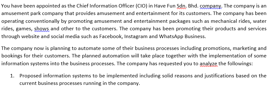 You have been appointed as the Chief Information Officer (CIO) in Have Fun Sdn. Bhd. çcompany. The company is an
amusement park company that provides amusement and entertainment for its customers. The company has been
operating conventionally by promoting amusement and entertainment packages such as mechanical rides, water
rides, games, shows and other to the customers. The company has been promoting their products and services
through website and social media such as Facebook, Instagram and WhatsApp Business.
The company now is planning to automate some of their business processes including promotions, marketing and
bookings for their customers. The planned automation will take place together with the implementation of some
information systems into the business processes. The company has requested you to analyze the followings:
1. Proposed information systems to be implemented including solid reasons and justifications based on the
current business processes running in the company.
