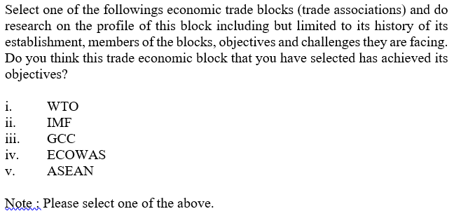 Select one of the followings economic trade blocks (trade associations) and do
research on the profile of this block including but limited to its history of its
establishment, members of the blocks, objectives and challenges they are facing.
Do you think this trade economic block that you have selected has achieved its
objectives?
i.
WTO
ii.
IMF
iii.
GCC
iv.
ECOWAS
V.
ASEAN
Note : Please select one of the above.
