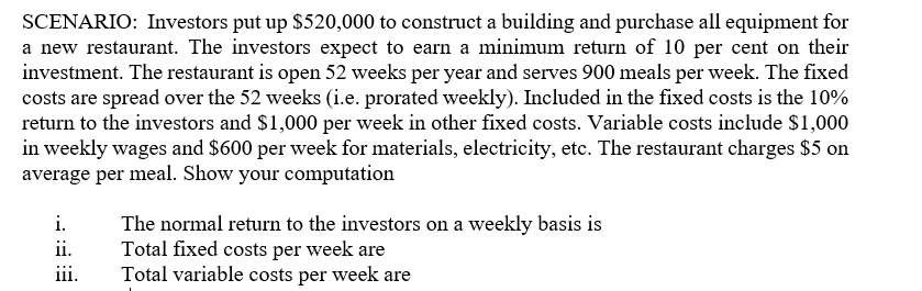 SCENARIO: Investors put up $520,000 to construct a building and purchase all equipment for
a new restaurant. The investors expect to earn a minimum return of 10 per cent on their
investment. The restaurant is open 52 weeks per year and serves 900 meals per week. The fixed
costs are spread over the 52 weeks (i.e. prorated weekly). Included in the fixed costs is the 10%
return to the investors and $1,000 per week in other fixed costs. Variable costs include $1,000
in weekly wages and $600 per week for materials, electricity, etc. The restaurant charges $5 on
average per meal. Show your computation
i.
The normal return to the investors on a weekly basis is
Total fixed costs per week are
Total variable costs per week are
ii.
111.
