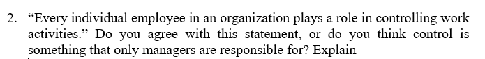 2. "Every individual employee in an organization plays a role in controlling work
activities." Do you agree with this statement, or do you think control is
something that only managers are responsible for? Explain
