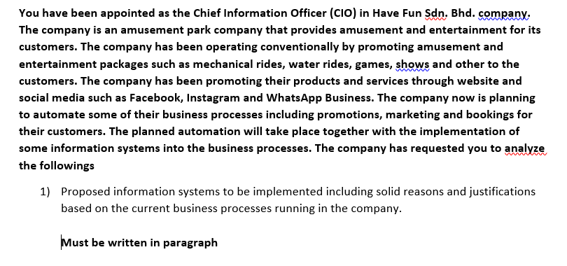 You have been appointed as the Chief Information Officer (CIO) in Have Fun Sdn. Bhd. company.
The company is an amusement park company that provides amusement and entertainment for its
customers. The company has been operating conventionally by promoting amusement and
entertainment packages such as mechanical rides, water rides, games, shows and other to the
customers. The company has been promoting their products and services through website and
social media such as Facebook, Instagram and WhatsApp Business. The company now is planning
to automate some of their business processes including promotions, marketing and bookings for
their customers. The planned automation will take place together with the implementation of
some information systems into the business processes. The company has requested you to analyze
the followings
1) Proposed information systems to be implemented including solid reasons and justifications
based on the current business processes running in the company.
Must be written in paragraph
