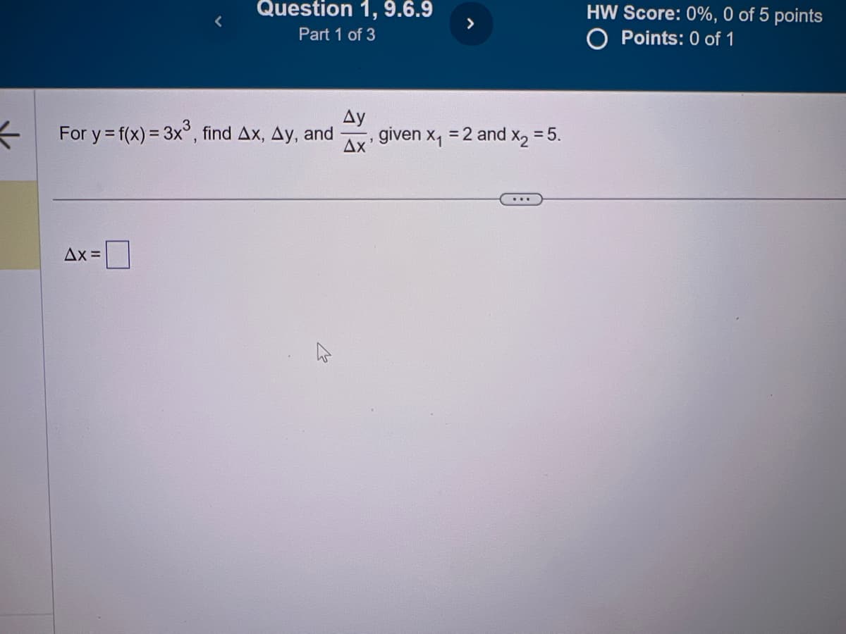 ←
Question 1, 9.6.9
Part 1 of 3
For y = f(x) = 3x³, find Ax, Ay, and
Ax=
Ay
Δχ
>
given x₁ = 2 and X₂ = 5.
...
HW Score: 0%, 0 of 5 points
O Points: 0 of 1
