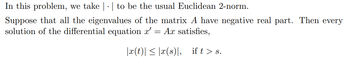 In this problem, we take |·| to be the usual Euclidean 2-norm.
Suppose that all the eigenvalues of the matrix A have negative real part. Then every
solution of the differential equation x'
Ax satisfies,
|æ(t)| < |x(s)|,
if t > s.
