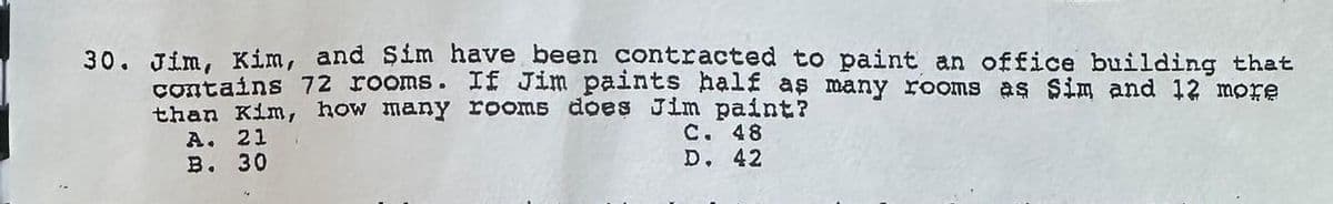 30. Jim, Kim, and Sim have been contracted to paint an office building that
contains 72 rooms. If Jim paints half as many rooms as Sim and 12 more
than Kim, how many rooms does Jim paint?
A. 21
C. 48
B. 30
D. 42