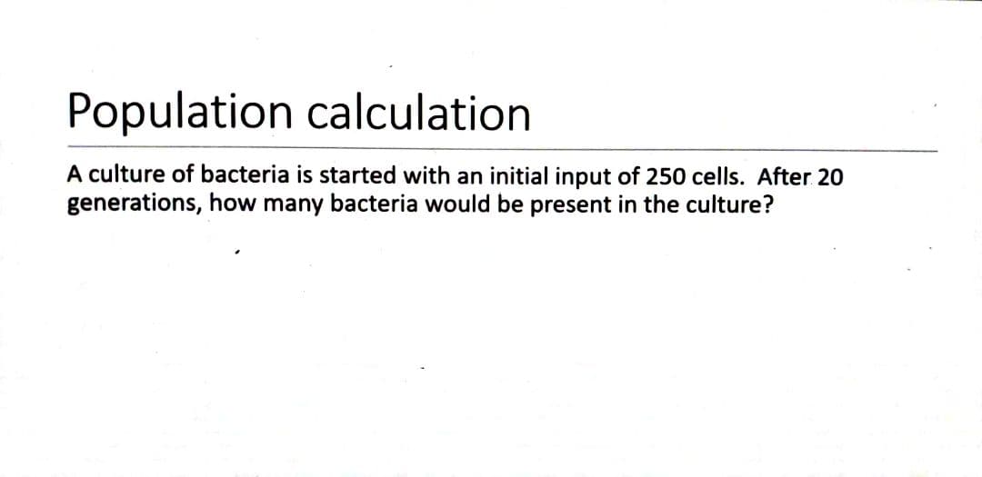 Population calculation
A culture of bacteria is started with an initial input of 250 cells. After 20
generations, how many bacteria would be present in the culture?