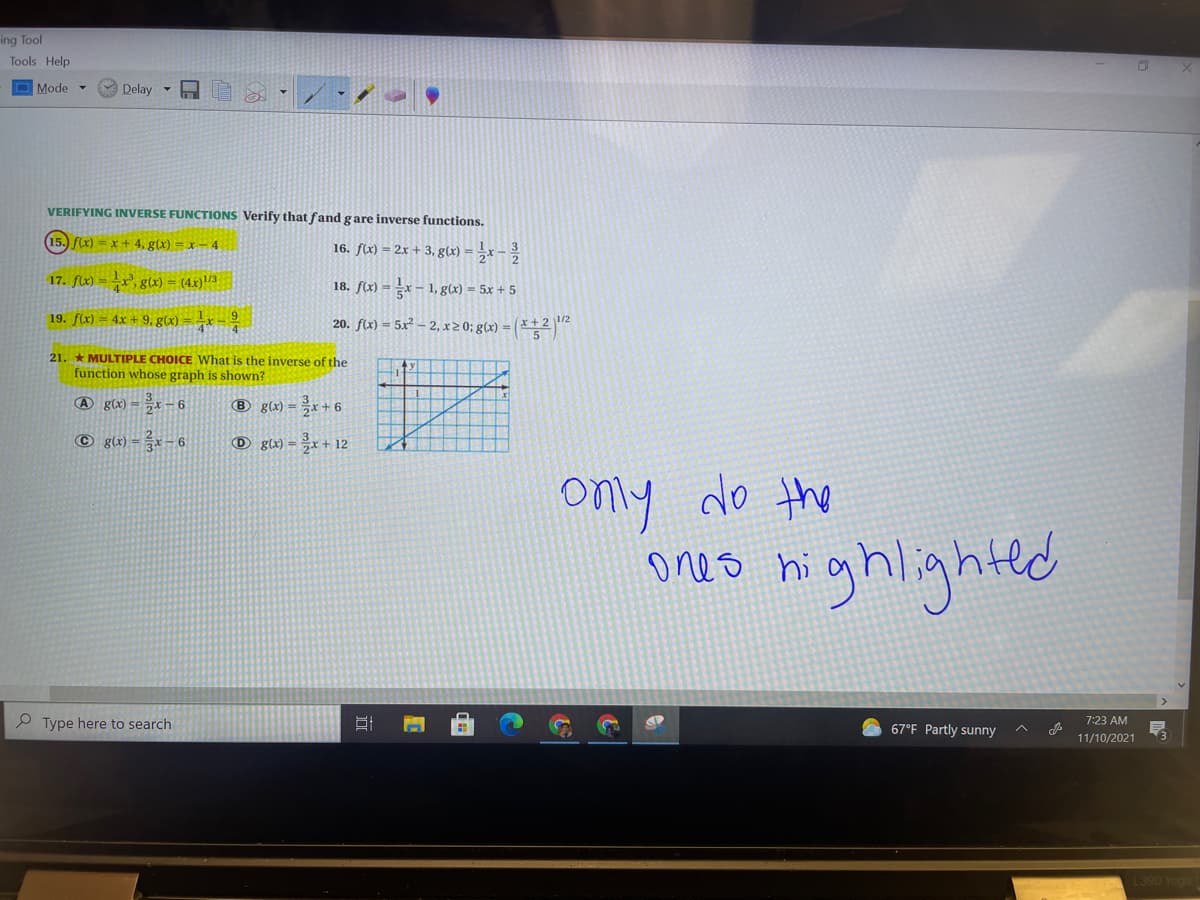 ing Tool
Tools Help
Mode -
Delay
VERIFYING INVERSE FUNCTIONS Verify that fand gare inverse functions.
15. f(x) = x + 4, g(x) = x – 4
16. f(x) = 2x + 3, g(x) = ,r –
17. f(x) =x, glx) = (4x)/3
18. f(x) = =x – 1, g(x) = 5x + 5
19. f(x) = 4x + 9, g(x) = -x =
20. f(x) = 5x² – 2, x20; g(x) = ( * * 2
21. * MULTIPLE CHOICE What is the inverse of the
function whose graph is shown?
A g(x) =x – 6
® g(x) = ÷x + 6
© g(x) =* – 6
O g\x) = ÷x + 12
only do the
oo nighlghtld
ones hi
P Type here to search
67°F Partly sunny
7:23 AM
11/10/2021
