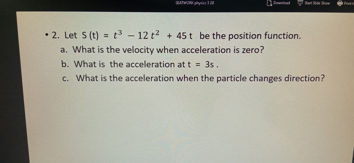 SEATWORK physics 3 20
3 Download
F Start Slide Show
Print t
• 2. Let S (t) = t3 – 12 t² + 45 t be the position function.
%3D
a. What is the velocity when acceleration is zero?
b. What is the acceleration at t = 3s .
c. What is the acceleration when the particle changes direction?
