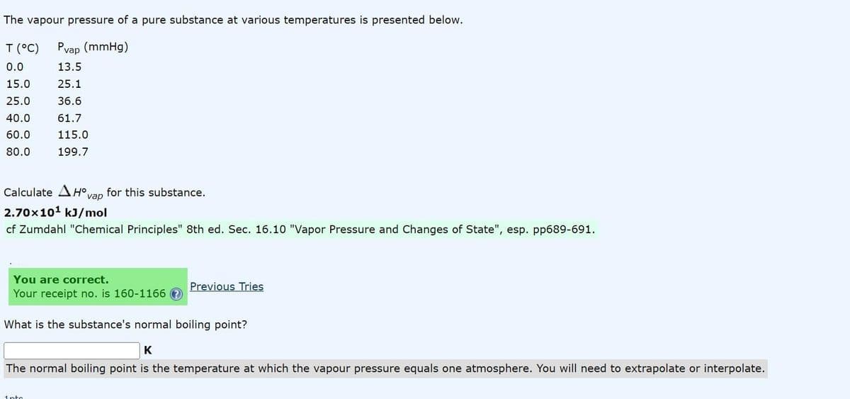 The vapour pressure of a pure substance at various temperatures is presented below.
T (°C)
Pvap (mmHg)
0.0
13.5
15.0
25.1
25.0
36.6
40.0
61.7
60.0
115.0
80.0
199.7
Calculate AH°,
for this substance.
vap
2.70x101 kJ/mol
cf Zumdahl "Chemical Principles" 8th ed. Sec. 16.10 "Vapor Pressure and Changes of State", esp. pp689-691.
You are correct.
Your receipt no. is 160-1166 O
Previous Tries
What is the substance's normal boiling point?
K
The normal boiling point is the temperature at which the vapour pressure equals one atmosphere. You will need to extrapolate or interpolate.
1nto
